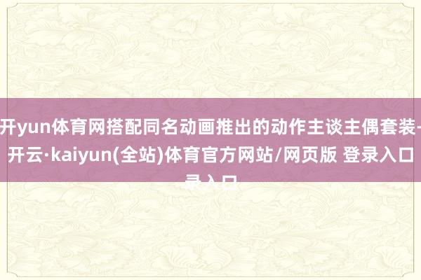 开yun体育网搭配同名动画推出的动作主谈主偶套装-开云·kaiyun(全站)体育官方网站/网页版 登录入口