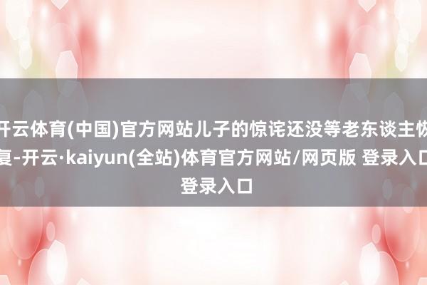 开云体育(中国)官方网站儿子的惊诧还没等老东谈主恢复-开云·kaiyun(全站)体育官方网站/网页版 登录入口