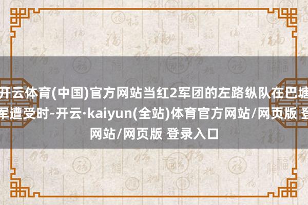 开云体育(中国)官方网站当红2军团的左路纵队在巴塘县与川军遭受时-开云·kaiyun(全站)体育官方网站/网页版 登录入口