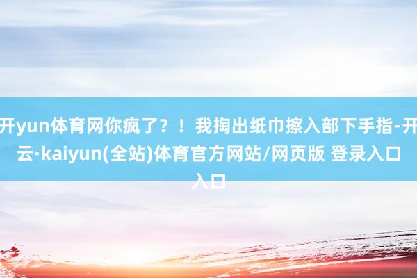 开yun体育网你疯了？！我掏出纸巾擦入部下手指-开云·kaiyun(全站)体育官方网站/网页版 登录入口