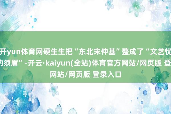 开yun体育网硬生生把“东北宋仲基”整成了“文艺忧郁·谜的须眉”-开云·kaiyun(全站)体育官方网站/网页版 登录入口