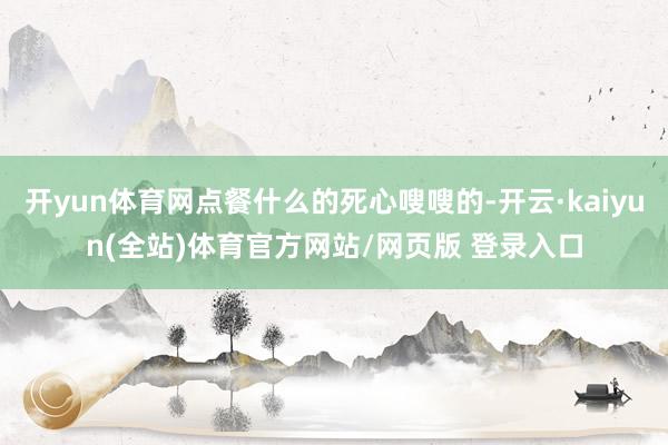 开yun体育网点餐什么的死心嗖嗖的-开云·kaiyun(全站)体育官方网站/网页版 登录入口