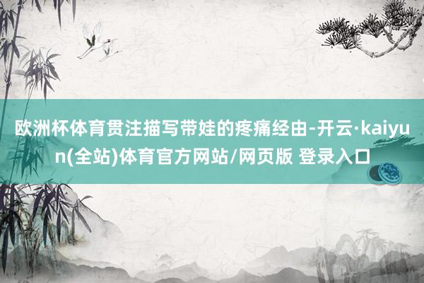 欧洲杯体育贯注描写带娃的疼痛经由-开云·kaiyun(全站)体育官方网站/网页版 登录入口