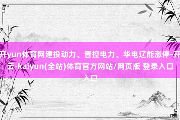 开yun体育网建投动力、晋控电力、华电辽能涨停-开云·kaiyun(全站)体育官方网站/网页版 登录入口