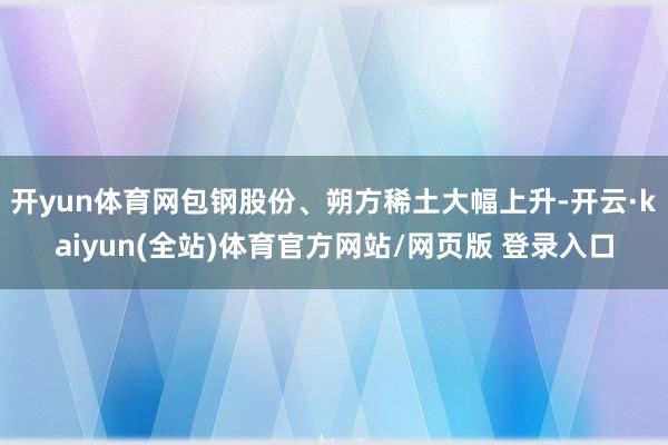 开yun体育网包钢股份、朔方稀土大幅上升-开云·kaiyun(全站)体育官方网站/网页版 登录入口