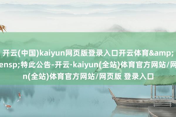 开云(中国)kaiyun网页版登录入口开云体育&ensp;&ensp;特此公告-开云·kaiyun(全站)体育官方网站/网页版 登录入口