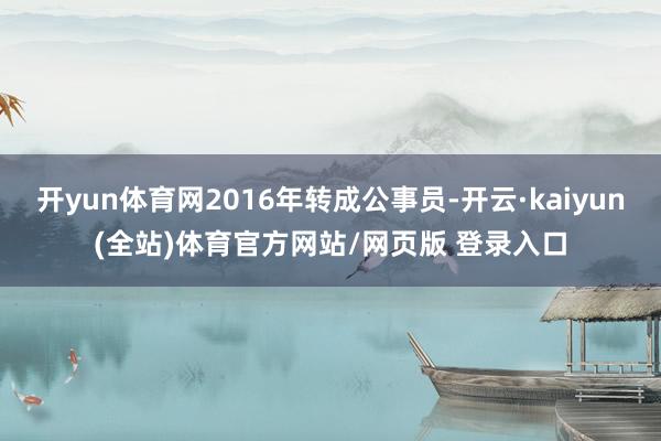 开yun体育网2016年转成公事员-开云·kaiyun(全站)体育官方网站/网页版 登录入口