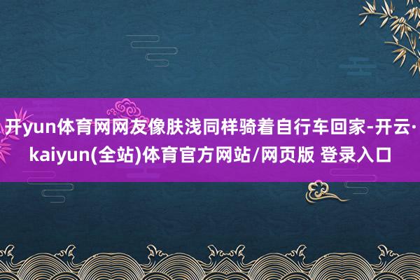 开yun体育网网友像肤浅同样骑着自行车回家-开云·kaiyun(全站)体育官方网站/网页版 登录入口