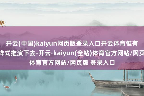 开云(中国)kaiyun网页版登录入口开云体育惟有你按照这个样式推演下去-开云·kaiyun(全站)体育官方网站/网页版 登录入口