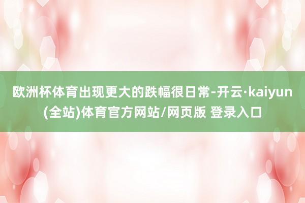 欧洲杯体育出现更大的跌幅很日常-开云·kaiyun(全站)体育官方网站/网页版 登录入口