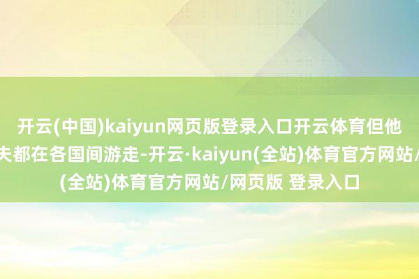 开云(中国)kaiyun网页版登录入口开云体育但他的一世大部分工夫都在各国间游走-开云·kaiyun(全站)体育官方网站/网页版 登录入口