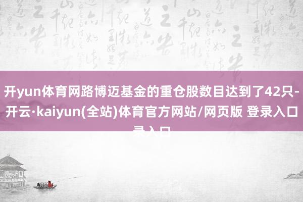 开yun体育网路博迈基金的重仓股数目达到了42只-开云·kaiyun(全站)体育官方网站/网页版 登录入口
