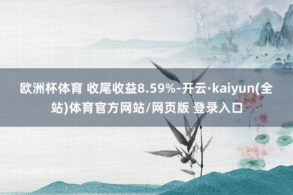 欧洲杯体育 收尾收益8.59%-开云·kaiyun(全站)体育官方网站/网页版 登录入口