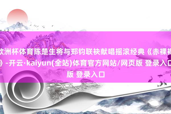 欧洲杯体育陈楚生将与郑钧联袂献唱摇滚经典《赤裸裸》-开云·kaiyun(全站)体育官方网站/网页版 登录入口