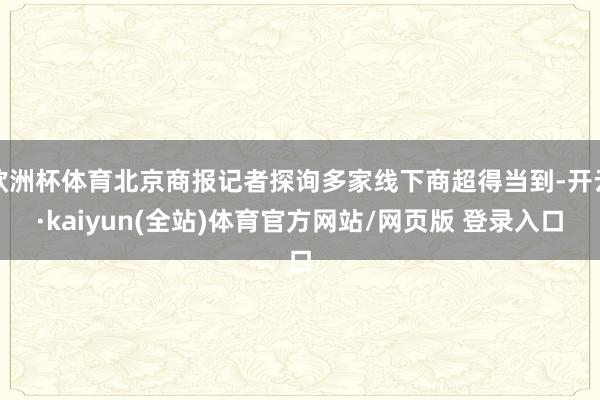 欧洲杯体育北京商报记者探询多家线下商超得当到-开云·kaiyun(全站)体育官方网站/网页版 登录入口