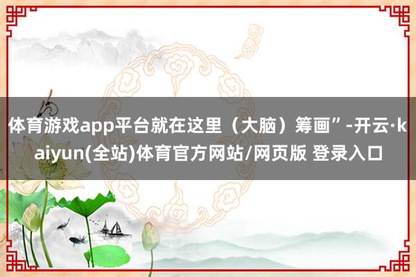 体育游戏app平台就在这里（大脑）筹画”-开云·kaiyun(全站)体育官方网站/网页版 登录入口