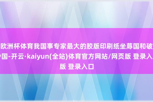 欧洲杯体育　　我国事专家最大的胶版印刷纸坐蓐国和破钞国-开云·kaiyun(全站)体育官方网站/网页版 登录入口