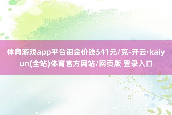 体育游戏app平台铂金价钱541元/克-开云·kaiyun(全站)体育官方网站/网页版 登录入口
