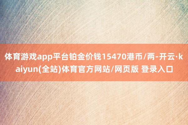体育游戏app平台铂金价钱15470港币/两-开云·kaiyun(全站)体育官方网站/网页版 登录入口