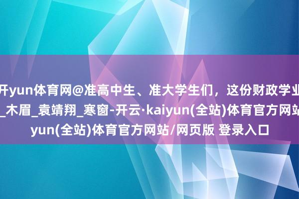 开yun体育网@准高中生、准大学生们，这份财政学业资助指南请查收！_木眉_袁靖翔_寒窗-开云·kaiyun(全站)体育官方网站/网页版 登录入口