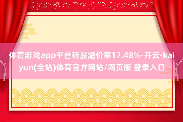 体育游戏app平台转股溢价率17.48%-开云·kaiyun(全站)体育官方网站/网页版 登录入口