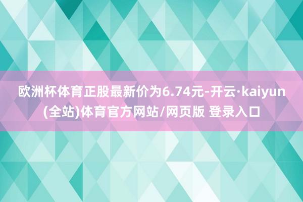 欧洲杯体育正股最新价为6.74元-开云·kaiyun(全站)体育官方网站/网页版 登录入口