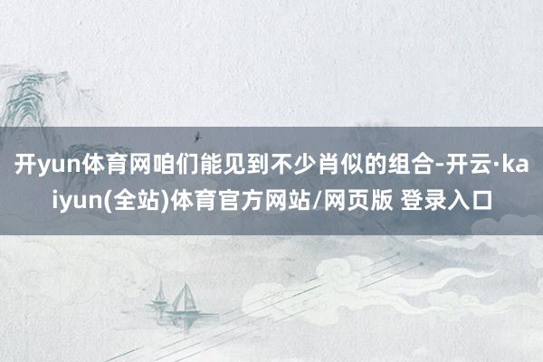 开yun体育网咱们能见到不少肖似的组合-开云·kaiyun(全站)体育官方网站/网页版 登录入口