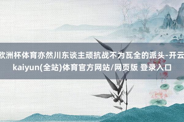 欧洲杯体育亦然川东谈主顽抗战不为瓦全的派头-开云·kaiyun(全站)体育官方网站/网页版 登录入口