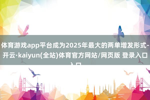 体育游戏app平台成为2025年最大的两单增发形式-开云·kaiyun(全站)体育官方网站/网页版 登录入口