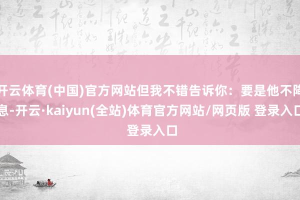 开云体育(中国)官方网站但我不错告诉你：要是他不降息-开云·kaiyun(全站)体育官方网站/网页版 登录入口