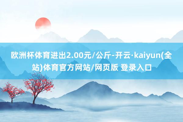 欧洲杯体育进出2.00元/公斤-开云·kaiyun(全站)体育官方网站/网页版 登录入口