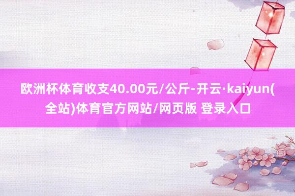 欧洲杯体育收支40.00元/公斤-开云·kaiyun(全站)体育官方网站/网页版 登录入口