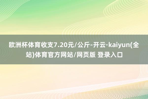 欧洲杯体育收支7.20元/公斤-开云·kaiyun(全站)体育官方网站/网页版 登录入口