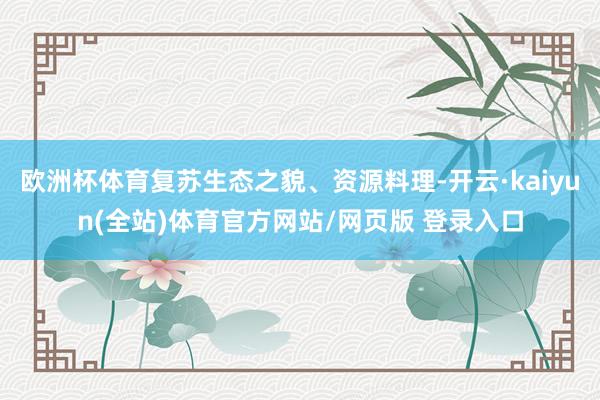 欧洲杯体育复苏生态之貌、资源料理-开云·kaiyun(全站)体育官方网站/网页版 登录入口