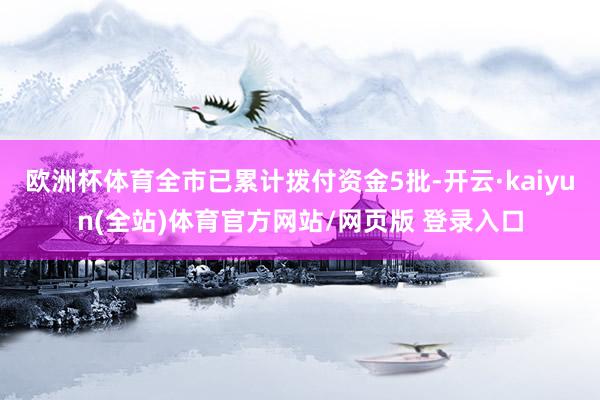 欧洲杯体育全市已累计拨付资金5批-开云·kaiyun(全站)体育官方网站/网页版 登录入口