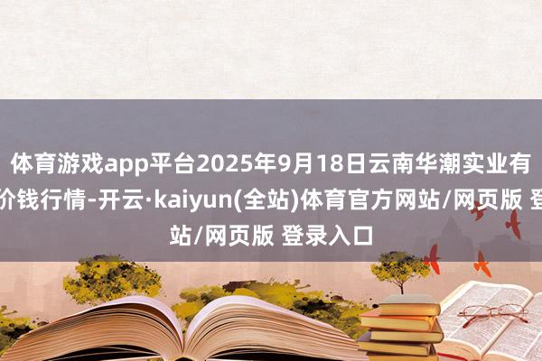 体育游戏app平台2025年9月18日云南华潮实业有限公司价钱行情-开云·kaiyun(全站)体育官方网站/网页版 登录入口