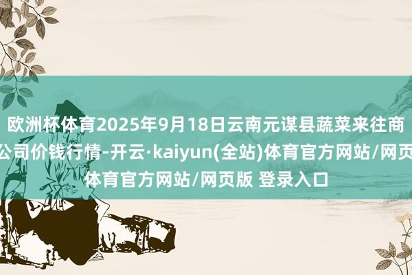 欧洲杯体育2025年9月18日云南元谋县蔬菜来往商场有限背负公司价钱行情-开云·kaiyun(全站)体育官方网站/网页版 登录入口