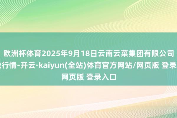 欧洲杯体育2025年9月18日云南云菜集团有限公司价钱行情-开云·kaiyun(全站)体育官方网站/网页版 登录入口