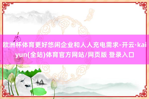 欧洲杯体育更好悠闲企业和人人充电需求-开云·kaiyun(全站)体育官方网站/网页版 登录入口