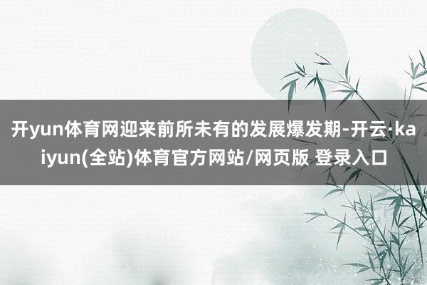 开yun体育网迎来前所未有的发展爆发期-开云·kaiyun(全站)体育官方网站/网页版 登录入口