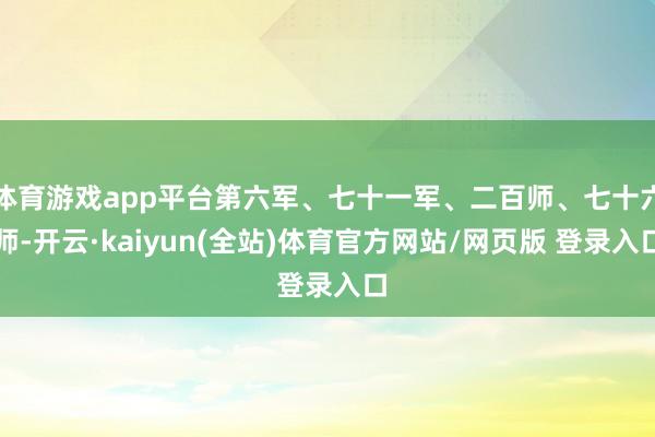 体育游戏app平台第六军、七十一军、二百师、七十六师-开云·kaiyun(全站)体育官方网站/网页版 登录入口