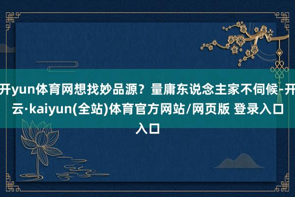 开yun体育网想找妙品源?量庸东说念主家不伺候-开云·kaiyun(全站)体育官方网站/网页版 登录入口