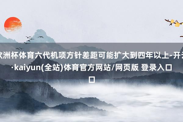 欧洲杯体育六代机项方针差距可能扩大到四年以上-开云·kaiyun(全站)体育官方网站/网页版 登录入口