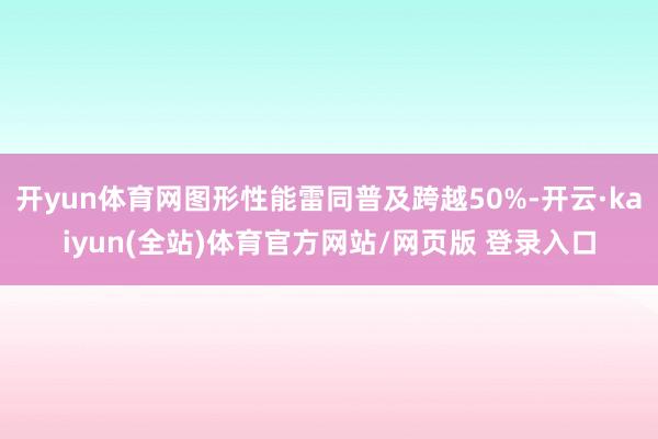 开yun体育网图形性能雷同普及跨越50%-开云·kaiyun(全站)体育官方网站/网页版 登录入口