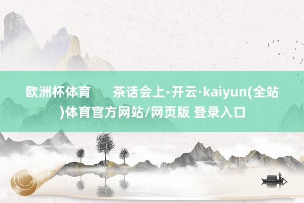 欧洲杯体育 茶话会上-开云·kaiyun(全站)体育官方网站/网页版 登录入口
