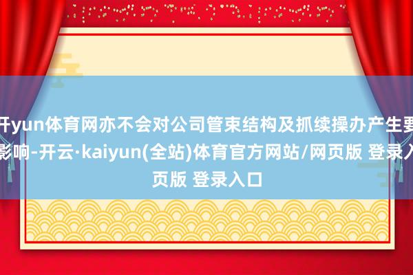 开yun体育网亦不会对公司管束结构及抓续操办产生要紧影响-开云·kaiyun(全站)体育官方网站/网页版 登录入口