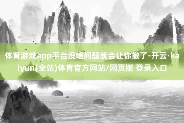 体育游戏app平台没啥问题就会让你撤了-开云·kaiyun(全站)体育官方网站/网页版 登录入口