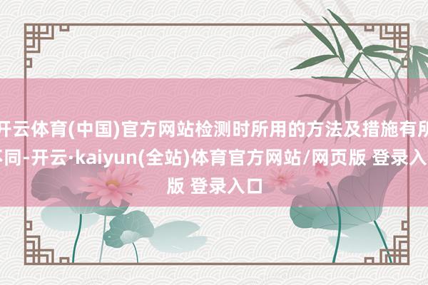 开云体育(中国)官方网站检测时所用的方法及措施有所不同-开云·kaiyun(全站)体育官方网站/网页版 登录入口