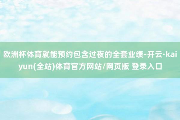 欧洲杯体育就能预约包含过夜的全套业绩-开云·kaiyun(全站)体育官方网站/网页版 登录入口