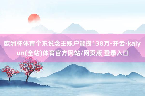欧洲杯体育个东说念主账户能攒138万-开云·kaiyun(全站)体育官方网站/网页版 登录入口